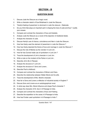 SECTION - B
QUESTION BANK
1. Discuss Jude the Obscure as a tragic novel.
2. Write a character sketch of Sue Bridehead in Jude the Obscure.
3. "Hardy's feeling of pessimism is dominant in Jude the obscure . Elaborate.
4. Do you think fate plays an important part in shaping the lives of Jude and Sue ? Justify
your answer.
5. Compare and contrast the characters of Sue and Arabella.
6. Analyse Jude the Obscure as a novel of the depiction of shattered ideals.
7. Analyse the character of Jude.
8. Discuss Hardy's use of chance, coincidence and fate in Jude the Obscure .
9. How has Hardy used the element of pessimism in Jude the Obscure ?
10. How has Hardy depicted the theme of love and marriage in Jude the Obscure ?
11. Discuss the role of Marlow as the narrator in Lord Jim .
12. How far has Conrad made use of symbolism in Lord Jim ?
13. Trace the development of Jim's character in Lord Jim .
14. Write a note on the incident of the Patna in Lord Jim .
15. Describe Jim's life in Patusan.
16. Analyse the structure of Lord Jim .
17. Analyse the structure of Sons and Lovers .
18. Describe Paul's childhood .
19. Compare and contrast the characters of Miriam and Clara.
20. Describe the relationship between Walter Morel and his wife.
21. Trace the development of Mrs. Morel's character.
22. How far is Sons and Lovers a reflection of industrial society in England ?
23. Discuss Sons and Lovers as an autobiographical novel.
24. In what way does Mrs. Morel influence and shape Paul's character ?
25. Analyse the character of Dr. Aziz in A Passage to India .
26. Compare and contrast the characters of Aziz and Fielding.
27. Describe the expedition to the caves in A Passage to India.
28. How has Forster used symbolism in A Passage to India ?
Question Bank / 147
 