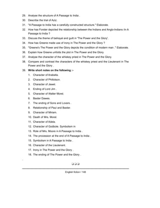 29. Analyse the structure of A Passage to India .
30. Describe the trial of Aziz.
31. "A Passage to India has a carefully constructed structure." Elaborate.
32. How has Forster depicted the relationship between the Indians and Anglo-Indians /in A
Passage to India ?
33. Discuss the theme of betrayal and guilt in 'The Power and the Glory'.
34. How has Greene made use of irony in The Power and the Glory ?
35. "Greene's The Power and the Glory depicts the condition of modern man ." Elaborate.
36. Explain how Greene unfolds the plot in The Power and the Glory.
37. Analyse the character of the whiskey priest in The Power and the Glory.
38. Compare and contrast the characters of the whiskey priest and the Lieutenant in The
Power and the Glory .
39. Write short notes on the following :-
1. Character of Arabella.
2. Character of Phillotson.
3. Character of Jewel.
4. Ending of Lord Jim .
5. Character of Walter Morel.
6. Baxter Dawes.
7. The ending of Sons and Lovers .
8. Relationship of Paul and Baxter.
9. Character of Miriam.
10. Death of Mrs. Morel.
11. Character of Adela.
12. Character of Godbole. Symbolism in
13. Role of Mrs. Moore in A Passage to India .
14. The procession at the end of A Passage to India .
15. Symbolism in A Passage to India .
16. Character of the Lieutenant.
17. Irony in The Power and the Glory .
18. The ending of The Power and the Glory .
.
❑ ❑ ❑
English fiction / 148
 