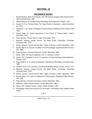 SECTION - B
REFERENCE BOOKS
1. Ronald Paulson, Satire & the Novel in the 18th Century England. New Haven/London:
Yale University Press, 1967.
2. Claude Rawson, ed. Penguin Critical Anthology. Harmondsworth: Penguin, 1971
3. Draper, R. P. ed. Thomas Hardy: The Tragic Novels, A Casebook. London: Macmillan
lan, 1975.
4. Guerard, A. J. ed. Hardy: A Collection of Critical Essays. Englewood ciffs: Prentice -Hall,
1963.
5. Kramer, Date. ed. Critical Approaches to the Fiction of Thomas Hardy. London:
Macmillan, 1979.
6. Page, Norman, Thomas Hardy. London: Rout ledge, 1977.
7. Berthoud, Jacques. Joseph Conrad: The Major Phase. Cambridge: Cambridge
University Press, 1978.
8. Darras, Jacques. Conrad and the Rest : Signs of Empire. London: Macmillan, 1982.
9. Mudrik, Marvin. ed. Conrad : A Collect ion of Critical Essays. Englewood Cliffs: Prentice-
Hall, 1966.
10. Page, Norman. A Conrad Companion. London: Macmillan, 1986.
11. Aldritt , Keith. The Visual imagination of D. H. Lawrence. London
12. Arnold, 1971. Coombes, H. ed. D. H. Lawrence: A Critical Anthology. Harmondsworth :
Penguin, 1973.
13. Sagar, Keith A. D. H. Lawrence Handbook. Manchester. Manchester University Press,
1982.
14. Sanders, Scot t . D. H. Lawrence: The World of the Major Novels. London : Vision, 1973.
15. Berthoud, Jacques. Joseph Conrad: The Major Phase. Cambridge: Cambridge
University Press, 1978.
16. Darras, Jacques. Conrad and the Rest : Signs of Empire. London: Macmillan, 1982.
17. Mudrik, Marvin. ed. Conrad : A Collection of Critical Essays. Englewood Cliffs: Prentice-
Hall, 1966.
18. Page, Norman. A Conrad Companion. London: Macmillan, 1986.
19. Adamson, Judith, Graham Greene, London: Macmillan, 1990.
20. Atkins, John. Graham Greene, London: Calder & Boyars, 1957.
21. A Routledge Literary Source book on E. M. Forster? A Passage to India. edited by Peter
Childs.
❑ ❑ ❑
English Fiction / 149
 