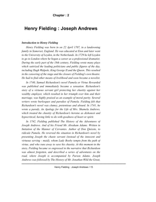 Chapter : 2
Henry Fielding : Joseph Andrews
Introduction to Henry Fielding
Henry Fielding was born in on 22 April 1707, in a landowning
family in Somerset, England. He was educated at Eton and later went
to the University of Leyden, in the Netherlands. In 1729 he left Leyden
to go to London where he began a career as a professional dramatist.
During the early part of the 18th century, Fielding wrote many plays
which satirized the leading politicians and public figures of the day,
including Hugh Walpole, King George II and the Queen. This resulted
in the censoring of the stage and the closure of Fielding's own theatre.
He had to find other means of livelihood and soon became a novelist.
In 1740, Samuel Richardson's novel Pamela or Virtue Rewarded
was published and immediately became a sensation. Richardson's
story of a virtuous servant girl protecting her chastity against her
wealthy employer, which resulted in her triumph over him and their
marriage, was highly praised as an example of moral purity. Several
writers wrote burlesques and parodies of Pamela. Fielding felt that
Richardson's novel was clumsy, pretentious and absurd. In 1741, he
wrote a parody, An Apology for the Life of Mrs. Shamela Andrews,
which treated the chastity of Richardson's heroine as dishonest and
hypocritical, having little to do with goodness of heart or spirit.
In 1742, Fielding published The History of the Adventures of
Joseph Andrews. And of his Friend Mr. Abraham Adams. Written in
Imitation of the Manner of Cervantes. Author of Don Quixote, to
ridicule Pamela. He reversed the situation in Richardson's novel by
presenting Joseph the chaste servant (instead of the innocent and
virtuous serving - maid), whom Lady Booby tempts from the path of
virtue, and who runs away to save his chastity. At this moment in the
story, Fielding became so engrossed in the narrative that Richardson
was almost forgotten, and described a series of adventures on the
road, where Joseph is accompanied by Parson Adams. Joseph
Andrews was followed by The History of Mr. Jonathan Wild the Great,
Henry Fielding : Joseph Andrews / 15
 