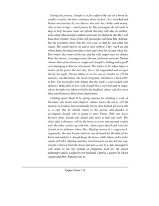 During his journey, Joseph is at first offered the use of a horse by
another traveler, but later continues alone on foot. He is attacked and
beaten unconscious by two thieves who take his clothes and money.
After a time a stage - coach passes by. The passengers do not want to
stop to help because some are afraid that they will also be robbed,
some object that Joseph is naked, and some say that if he dies they will
have more trouble. None of the rich passengers will lend him clothing,
but the postillion gives him his own coat so that he can enter the
coach. The coach moves on and is also robbed. They reach an inn
where Betty, the maid, provides a shirt and a bed for Joseph, while Mr.
Tow-wouse, the owner of the inn, and his wife, argue over the charity
Betty has shown. A stranger enters the inn, and turns out to be Parson
Adams. One of the thieves is caught and Joseph's clothing and a gold"
coin belonging to him are also found. The thief is to be taken before a
justice of the peace the next day, but is left unguarded and escapes
during the night. Parson Adams is on his way to London to sell his
sermons, and Barnabas, the local clergyman, introduces a bookseller
to him. The bookseller tells Adams that the trade is overstocked with
sermons. Betty falls in love with Joseph but is rejected and in anger,
allows herself to be taken to bed by the landlord, whose wife discovers
them and dismisses Betty from employment.
Fielding opens Book II by giving reasons for dividing a work of
literature into books and chapters. Adams leaves the inn to sell his
sermons in London, but accidentally leaves them behind. He takes this
as a sign that he should return to the parish, and decides to
accompany Joseph who is going to meet Fanny. With one horse
between them, Joseph and Adams take turns to ride and walk. The
rider, after a distance, will tie the horse to a tree and proceed on foot
until the other catches up with him. Adams goes ahead and waits for
Joseph at an alehouse where Mrs. Slipslop arrives in a stage-coach.
Apparently, she met Joseph when he was detained for the debt of the
horse and paid for it. Joseph keeps the horse, while Adams rides in the
coach with Mrs. Slipslop and they travel towards an inn. On the way,
Joseph is thrown from the horse and gets a sore le.g. The innkeeper's
wife tends to his leg instead of preparing food for the coach
passengers and is scolded by her husband. There is a quarrel in which
Adams and Mrs. Slipslop join in.
English Fiction / 18
 
