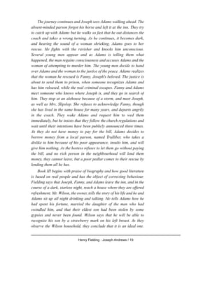 The journey continues and Joseph sees Adams walking ahead. The
absent-minded parson forgot his horse and left it at the inn. They try
to catch up with Adams but he walks so fast that he out distances the
coach and takes a wrong turning. As he continues, it becomes dark,
and hearing the sound of a woman shrieking, Adams goes to her
rescue. He fights with the ravisher and knocks him unconscious.
Several young men appear and as Adams is telling them what
happened, the man regains consciousness and accuses Adams and the
woman of attempting to murder him. The young men decide to hand
over Adams and the woman to the justice of the peace. Adams realizes
that the woman he rescued is Fanny, Joseph's beloved. The justice is
about to send them to prison, when someone recognizes Adams and
has him released, while the real criminal escapes. Fanny and Adams
meet someone who knows where Joseph is, and they go in search of
him. They stop at an alehouse because of a storm, and meet Joseph,
as well as Mrs. Slipslop. She refuses to acknowledge Fanny, though
she has lived in the same house for many years, and departs angrily
in the coach. They wake Adams and request him to wed them
immediately, but he insists that they follow the church regulations and
wait until their intentions have been publicly announced three times.
As they do not have money to pay for the bill, Adams decides to
borrow money from a local parson, named Trulliber, who takes a
dislike to him because of his poor appearance, insults him, and will
give him nothing. As the hostess refuses to let them go without paying
the bill, and no rich person in the neighbourhood will lend them
money, they cannot leave, but a poor pedlar comes to their rescue by
lending them all he has.
Book III begins with praise of biography and how good literature
is based on real people and has the object of correcting behaviour.
Fielding says that Joseph, Fanny, and Adams leave the inn, and in the
course of a dark, starless night, reach a house where they are offered
refreshment. Mr. Wilson, the owner, tells the story of his life and he and
Adams sit up all night drinking and talking. He tells Adams how he
had spent his fortune, married the daughter of the man who had
swindled him, and that their eldest son had been stolen by some
gypsies and never been found. Wilson says that he will be able to
recognize his son by a strawberry mark on his left breast. As they
observe the Wilson household, they conclude that it is an ideal one.
Henry Fielding : Joseph Andrews / 19
 