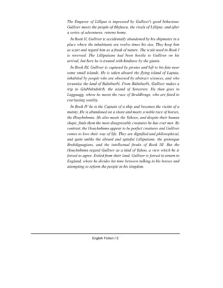 The Emperor of Lilliput is impressed by Gulliver's good behaviour.
Gulliver meets the people of Blefuscu, the rivals of Lilliput, and after
a series of adventures, returns home.
In Book II, Gulliver is accidentally abandoned by his shipmates in a
place where the inhabitants are twelve times his size. They keep him
as a pet and regard him as a freak of nature. The scale used in Book I
is reversed. The Lilliputians had been hostile to Gulliver on his
arrival, but here he is treated with kindness by the giants.
In Book III, Gulliver is captured by pirates and left to his fate near
some small islands. He is taken aboard the flying island of Laputa,
inhabited by people who are obsessed by abstract sciences, and who
tyrannize the land of Balnibarbi. From Balnibarbi, Gulliver makes a
trip to Glubbdrubdrib, the island of Sorcerers. He then goes to
Luggnagg, where he meets the race of Struldbrugs, who are fated to
everlasting senility.
In Book IV he is the Captain of a ship and becomes the victim of a
mutiny. He is abandoned on a shore and meets a noble race of horses,
the Houyhnhnms. He also meets the Yahoos, and despite their human
shape, finds them the most disagreeable creatures he has ever met. By
contrast, the Houyhnhnms appear to be perfect creatures and Gulliver
comes to love their way of life. They are dignified and philosophical,
and quite unlike the absurd and spiteful Lilliputians, the grotesque
Brobdignagians, and the intellectual freaks of Book III. But the
Houyhnhnms regard Gulliver as a kind of Yahoo, a view which he is
forced to agree. Exiled from their land, Gulliver is forced to return to
England, where he divides his time between talking to his horses and
attempting to reform the people in his kingdom.
English Fiction / 2
 