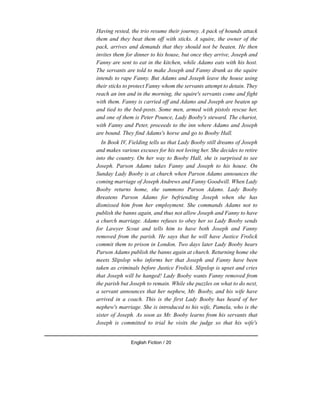 Having rested, the trio resume their journey. A pack of hounds attack
them and they beat them off with sticks. A squire, the owner of the
pack, arrives and demands that they should not be beaten. He then
invites them for dinner to his house, but once they arrive, Joseph and
Fanny are sent to eat in the kitchen, while Adams eats with his host.
The servants are told to make Joseph and Fanny drunk as the squire
intends to rape Fanny. But Adams and Joseph leave the house using
their sticks to protect Fanny whom the servants attempt to detain. They
reach an inn and in the morning, the squire's servants come and fight
with them. Fanny is carried off and Adams and Joseph are beaten up
and tied to the bed-posts. Some men, armed with pistols rescue her,
and one of them is Peter Pounce, Lady Booby's steward. The chariot,
with Fanny and Peter, proceeds to the inn where Adams and Joseph
are bound. They find Adams's horse and go to Booby Hall.
In Book IV, Fielding tells us that Lady Booby still dreams of Joseph
and makes various excuses for his not loving her. She decides to retire
into the country. On her way to Booby Hall, she is surprised to see
Joseph. Parson Adams takes Fanny and Joseph to his house. On
Sunday Lady Booby is at church when Parson Adams announces the
coming marriage of Joseph Andrews and Fanny Goodwill. When Lady
Booby returns home, she summons Parson Adams. Lady Booby
threatens Parson Adams for befriending Joseph when she has
dismissed him from her employment. She commands Adams not to
publish the banns again, and thus not allow Joseph and Fanny to have
a church marriage. Adams refuses to obey her so Lady Booby sends
for Lawyer Scout and tells him to have both Joseph and Fanny
removed from the parish. He says that he will have Justice Frolick
commit them to prison in London. Two days later Lady Booby hears
Parson Adams publish the banns again at church. Returning home she
meets Slipslop who informs her that Joseph and Fanny have been
taken as criminals before Justice Frolick. Slipslop is upset and cries
that Joseph will be hanged! Lady Booby wants Fanny removed from
the parish but Joseph to remain. While she puzzles on what to do next,
a servant announces that her nephew, Mr. Booby, and his wife have
arrived in a coach. This is the first Lady Booby has heard of her
nephew's marriage. She is introduced to his wife, Pamela, who is the
sister of Joseph. As soon as Mr. Booby learns from his servants that
Joseph is committed to trial he visits the judge so that his wife's
English Fiction / 20
 