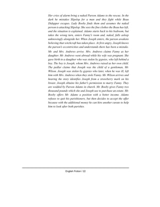Her cries of alarm bring a naked Parson Adams to the rescue. In the
dark he mistakes Slipslop for a man and they fight while Beau
Didapper escapes. Lady Booby finds them and assumes the naked
person is attacking Slipslop. She sees the fine clothes the Beau has left,
and the situation is explained. Adams starts back to his bedroom, but
takes the wrong turn, enters Fanny's room and, naked, falls asleep
unknowingly alongside her. When Joseph enters, the parson awakens
believing that witchcraft has taken place. At first angry, Joseph knows
the parson's eccentricities and understands there has been a mistake.
Mr. and Mrs. Andrews arrive. Mrs. Andrews claims Fanny as her
daughter. Mr. Andrews went abroad while his wife was pregnant. She
gave birth to a daughter who was stolen by gypsies, who left behind a
boy. The boy is Joseph, whom Mrs. Andrews raised as her own child.
The pedlar claims that Joseph was the child of a gentleman, Mr.
Wilson. Joseph was stolen by gypsies who later, when he was ill, left
him with Mrs. Andrews when they stole Fanny. Mr. Wilson arrives and
hearing the story identifies Joseph from a strawberry mark on his
breast. Joseph obtains his father's permission to marry Fanny. They
are wedded by Parson Adams in church. Mr. Booby gives Fanny two
thousand pounds which she and Joseph use to purchase an estate. Mr.
Booby offers Mr. Adams a position with a better income. Adams
refuses to quit his parishioners, but then decides to accept the offer
because with the additional money he can hire another curate to help
him to look after both parishes.
English Fiction / 22
 