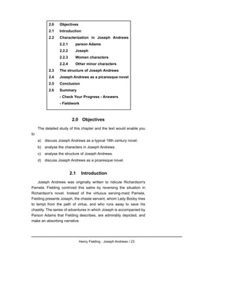 2.0 Objectives
The detailed study of this chapter and the text would enable you
to
a) discuss Joseph Andrews as a typical 18th century novel.
b) analyse the characters in Joseph Andrews.
c) analyse the structure of Joseph Andrews.
d) discuss Joseph Andrews as a picaresque novel.
2.1 Introduction
Joseph Andrews was originally written to ridicule Richardson's
Pamela. Fielding contrived this satire by reversing the situation in
Richardson's novel. Instead of the virtuous serving-maid Pamela,
Fielding presents Joseph, the chaste servant, whom Lady Booby tries
to tempt from the path of virtue, and who runs away to save his
chastity. The series of adventures in which Joseph is accompanied by
Parson Adams that Fielding describes, are admirably depicted, and
make an absorbing narrative.
Henry Fielding : Joseph Andrews / 23
2.0 Objectives
2.1 Introduction
2.2 Characterization in Joseph Andrews
2.2.1 parson Adams
2.2.2 Joseph
2.2.3 Women characters
2.2.4 Other minor characters
2.3 The structure of Joseph Andrews
2.4 Joseph Andrews as a picaresque novel
2.5 Conclusion
2.6 Summary
- Check Your Progress - Answers
- Fieldwork
 