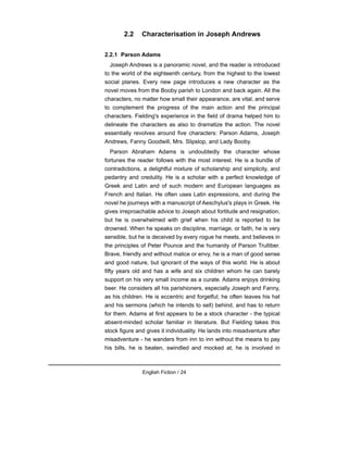 2.2 Characterisation in Joseph Andrews
2.2.1 Parson Adams
Joseph Andrews is a panoramic novel, and the reader is introduced
to the world of the eighteenth century, from the highest to the lowest
social planes. Every new page introduces a new character as the
novel moves from the Booby parish to London and back again. All the
characters, no matter how small their appearance, are vital, and serve
to complement the progress of the main action and the principal
characters. Fielding's experience in the field of drama helped him to
delineate the characters as also to dramatize the action. The novel
essentially revolves around five characters: Parson Adams, Joseph
Andrews, Fanny Goodwill, Mrs. Slipslop, and Lady Booby.
Parson Abraham Adams is undoubtedly the character whose
fortunes the reader follows with the most interest. He is a bundle of
contradictions, a delightful mixture of scholarship and simplicity, and
pedantry and credulity. He is a scholar with a perfect knowledge of
Greek and Latin and of such modern and European languages as
French and Italian. He often uses Latin expressions, and during the
novel he journeys with a manuscript of Aeschylus's plays in Greek. He
gives irreproachable advice to Joseph about fortitude and resignation,
but he is overwhelmed with grief when his child is reported to be
drowned. When he speaks on discipline, marriage, or faith, he is very
sensible, but he is deceived by every rogue he meets, and believes in
the principles of Peter Pounce and the humanity of Parson Trulliber.
Brave, friendly and without malice or envy, he is a man of good sense
and good nature, but ignorant of the ways of this world. He is about
fifty years old and has a wife and six children whom he can barely
support on his very small income as a curate. Adams enjoys drinking
beer. He considers all his parishioners, especially Joseph and Fanny,
as his children. He is eccentric and forgetful; he often leaves his hat
and his sermons (which he intends to sell) behind, and has to return
for them. Adams at first appears to be a stock character - the typical
absent-minded scholar familiar in literature. But Fielding takes this
stock figure and gives it individuality. He lands into misadventure after
misadventure - he wanders from inn to inn without the means to pay
his bills, he is beaten, swindled and mocked at, he is involved in
English Fiction / 24
 