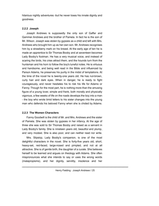 hilarious nightly adventures -but he never loses his innate dignity and
goodness.
2.2.2 Joseph
Joseph Andrews is supposedly the only son of Gaffar and
Gammer Andrews and the brother of Pamela. In fact he is the son of
Mr. Wilson. Joseph was stolen by gypsies as a child and left with Mrs.
Andrews who brought him up as her own son. Mr. Andrews recognises
him by a strawberry mark on his breast. At the early age of ten he is
made an apprentice to Sir Thomas Booby and at seventeen becomes
Lady Booby's footman. He has a very musical voice, and instead of
scaring the birds, his cries attract them, and the hounds turn from the
huntsman and his horn to follow the boy's tuneful notes. He is virtuous
and handsome, and being well read in the Bible and influenced by
Parson Adams, he preserves his purity in the midst of temptations. At
the time of the novel he is twenty-one years old. He has nut-brown,
curly hair and dark eyes. When in danger, he is ready to fight
courageously, and never hesitates his to risk his life for Adams or
Fanny. Though for the most part, he is nothing more than the amusing
figure of a young lover, simple and frank, both morally and physically
vigorous, a few weeks of life on the roads develops the boy into a man
- the boy who wrote timid letters to his sister changes into the young
man who defends his beloved Fanny when she is chided by Adams.
2.2.3 The Women Characters
Fanny Goodwill is the child of Mr. and Mrs. Andrews and the sister
of Pamela. She was stolen by gypsies in her infancy. At the age of
three she was sold to Sir Thomas Booby and raised as a servant in
Lady Booby's family. She is nineteen years old, beautiful and plump,
and very modest. She is also poor, and can neither read nor write.
Mrs. Slipslop, Lady Booby's companion, is one of the most
delightful characters in the novel. She is forty-five years old, short,
heavy-set, red-faced, large-nosed and pimpled, and not at all
attractive. She is of gentle birth, the daughter of a curate. She believes
herself to be learned and argues on theology with Adams. She often
mispronounces what she intends to say or uses the wrong words
(malapropisms), and her dignity, servility, insolence and her
Henry Fielding : Joseph Andrews / 25
 