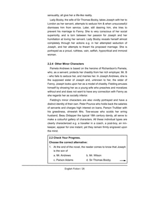 sensuality, all give her a life-like reality.
Lady Booby, the wife of Sir Thomas Booby, takes Joseph with her to
London as her servant, attempts to seduce him & when unsuccessful
dismisses him from service. Later, still desiring him, she tries to
prevent his marriage to Fanny. She is very conscious of her social
superiority, and is torn between her passion for Joseph and her
humiliation at loving her servant. Lady Booby reveals herself almost
completely through her actions e.g. in her attempted seduction of
Joseph, and her attempts to thwart his proposed marriage. She is
portrayed as a proud, ruthless, vain, selfish, hypocritical and immoral
woman.
2.2.4 Other Minor Characters
Pamela Andrews is based on the heroine of Richardson's Pamela,
who, as a servant, protects her chastity from her rich employer, Mr. B
- who fails to seduce her, and marries her. In Joseph Andrews, she is
the supposed sister of Joseph and, unknown to her, the sister of
Fanny. Joseph looks upon her as a model of chastity. Fielding amuses
himself by showing her as a young wife who preaches and moralizes
without end and does not want to have any connection with Fanny as
she regards her as socially inferior.
Fielding's minor characters are also vividly portrayed and have a
distinct identity of their own. Peter Pounce who holds back the salaries
of servants and charges high interest on loans, Parson Trulliber with
his greediness, shrewish Mrs. Tow-wouse who scolds her erring
husband, Beau Didapper the typical 18th century dandy, all serve to
make a colourful gallery of characters. All these individual types are
clearly characterized e.g. a traveller in a coach, a post-boy, an inn-
keeper, appear for one instant, yet they remain firmly engraved upon
the mind.
English Fiction / 26
2.2 Check Your Progress.
Choose the correct alternative:
1. At the end of the novel, the reader comes to know that Joseph
is the son of
a. Mr. Andrews b. Mr. Wilson
c. Parson Adams d. Sir Thomas Booby.
 