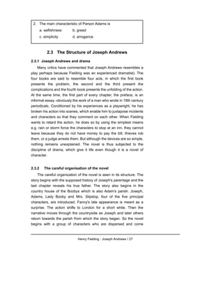 2.3 The Structure of Joseph Andrews
2.3.1 Joseph Andrews and drama
Many critics have commented that Joseph Andrews resembles a
play perhaps because Fielding was an experienced dramatist). The
four books are said to resemble four acts, in which the first book
presents the problem, the second and the third present the
complications and the fourth book presents the unfolding of the action.
At the same time, the first part of every chapter, the preface, is an
informal essay -obviously the work of a man who wrote in 18th century
periodicals. Conditioned by his experiences as a playwright, he has
broken his action into scenes, which enable him to juxtapose incidents
and characters so that they comment on each other. When Fielding
wants to retard the action, he does so by using the simplest means
e.g. rain or storm force the characters to stop at an inn, they cannot
leave because they do not have money to pay the bill, thieves rob
them, or a judge arrests them. But although the devices are so simple,
nothing remains unexplained. The novel is thus subjected to the
discipline of drama, which give it life even though it is a novel of
character.
2.3.2 The careful organisation of the novel
The careful organization of the novel is seen in its structure. The
story begins with the supposed history of Joseph's parentage and the
last chapter reveals his true father. The story also begins in the
country house of the Boobys which is also Adam's parish. Joseph,
Adams, Lady Booby and Mrs. Slipslop, four of the five principal
characters, are introduced. Fanny's late appearance is meant as a
surprise. The action shifts to London for a short while. Then the
narrative moves through the countryside as Joseph and later others
return towards the parish from which the story began. So the novel
begins with a group of characters who are dispersed and come
Henry Fielding : Joseph Andrews / 27
2. The main characteristic of Parson Adams is
a. selfishness b. greed
c. simplicity d. arrogance
 