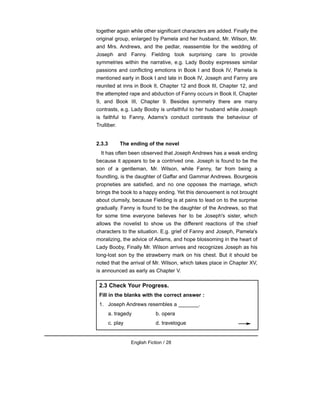 together again while other significant characters are added. Finally the
original group, enlarged by Pamela and her husband, Mr. Wilson, Mr.
and Mrs. Andrews, and the pedlar, reassemble for the wedding of
Joseph and Fanny. Fielding took surprising care to provide
symmetries within the narrative, e.g. Lady Booby expresses similar
passions and conflicting emotions in Book I and Book IV, Pamela is
mentioned early in Book I and late in Book IV, Joseph and Fanny are
reunited at inns in Book II, Chapter 12 and Book III, Chapter 12, and
the attempted rape and abduction of Fanny occurs in Book II, Chapter
9, and Book III, Chapter 9. Besides symmetry there are many
contrasts, e.g. Lady Booby is unfaithful to her husband while Joseph
is faithful to Fanny, Adams's conduct contrasts the behaviour of
Trulliber.
2.3.3 The ending of the novel
It has often been observed that Joseph Andrews has a weak ending
because it appears to be a contrived one. Joseph is found to be the
son of a gentleman, Mr. Wilson, while Fanny, far from being a
foundling, is the daughter of Gaffar and Gammar Andrews. Bourgeois
proprieties are satisfied, and no one opposes the marriage, which
brings the book to a happy ending. Yet this denouement is not brought
about clumsily, because Fielding is at pains to lead on to the surprise
gradually. Fanny is found to be the daughter of the Andrews, so that
for some time everyone believes her to be Joseph's sister, which
allows the novelist to show us the different reactions of the chief
characters to the situation. E.g. grief of Fanny and Joseph, Pamela's
moralizing, the advice of Adams, and hope blossoming in the heart of
Lady Booby, Finally Mr. Wilson arrives and recognizes Joseph as his
long-lost son by the strawberry mark on his chest. But it should be
noted that the arrival of Mr. Wilson, which takes place in Chapter XV,
is announced as early as Chapter V.
English Fiction / 28
2.3 Check Your Progress.
Fill in the blanks with the correct answer :
1. Joseph Andrews resembles a _______.
a. tragedy b. opera
c. play d. travelogue
 
