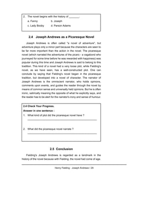 2.4 Joseph Andrews as a Picaresque Novel
Joseph Andrews is often called "a novel of adventure", but
adventure plays only a minor part because the characters are seen to
be far more important than the action in the novel. The picaresque
novel (which narrated the adventures of the picaro - a vagabond who
journeyed for some time before he was rewarded with happiness) was
popular during this time and Joseph Andrews is said to belong to this
tradition. This kind of a novel had a very loose plot, while Fielding's
novel, as we have seen, has a well-constructed plot. One can
conclude by saying that Fielding's novel began in the picaresque
tradition, but developed into a novel of character. The narrator of
Joseph Andrews is the omniscient narrator, who holds opinions,
comments upon events, and guides the reader through the novel by
means of common sense and universally held opinions. But he is often
ironic, satirically meaning the opposite of what he explicitly says, and
the reader has to be alert for the narrator's irony and sense of humour.
2.5 Conclusion
Fielding's Joseph Andrews is regarded as a landmark in the
history of the novel because with Fielding, the novel had come of age.
Henry Fielding : Joseph Andrews / 29
2.4 Check Your Progress.
Answer in one sentence :
1. What kind of plot did the picaresque novel have ?
---------------------------------------------------------------------------------
2. What did the picaresque novel narrate ?
---------------------------------------------------------------------------------
2. The novel begins with the history of _______.
a. Fanny b. Joseph
c. Lady Booby d. Parson Adams
 