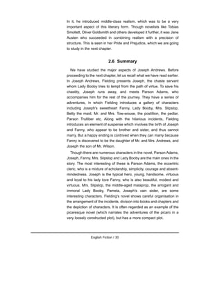 In it, he introduced middle-class realism, which was to be a very
important aspect of this literary form. Though novelists like Tobias
Smollett, Oliver Goldsmith and others developed it further, it was Jane
Austen who succeeded in combining realism with a precision of
structure. This is seen in her Pride and Prejudice, which we are going
to study in the next chapter.
2.6 Summary
We have studied the major aspects of Joseph Andrews. Before
proceeding to the next chapter, let us recall what we have read earlier.
In Joseph Andrews, Fielding presents Joseph, the chaste servant
whom Lady Booby tries to tempt from the path of virtue. To save his
chastity, Joseph runs away, and meets Parson Adams, who
accompanies him for the rest of the journey. They have a series of
adventures, in which Fielding introduces a gallery of characters
including Joseph's sweetheart Fanny, Lady Booby, Mrs. Slipslop,
Betty the maid, Mr. and Mrs. Tow-wouse, the postillion, the pedlar,
Parson Trulliber etc. Along with the hilarious incidents, Fielding
introduces an element of suspense which involves the birth of Joseph
and Fanny, who appear to be brother and sister, and thus cannot
marry. But a happy ending is contrived when they can marry because
Fanny is discovered to be the daughter of Mr. and Mrs. Andrews, and
Joseph the son of Mr. Wilson.
Though there are numerous characters in the novel, Parson Adams,
Joseph, Fanny, Mrs. Slipslop and Lady Booby are the main ones in the
story. The most interesting of these is Parson Adams, the eccentric
cleric, who is a mixture of scholarship, simplicity, courage and absent-
mindedness. Joseph is the typical hero, young, handsome, virtuous
and loyal to his lady love Fanny, who is also beautiful, modest and
virtuous. Mrs. Slipslop, the middle-aged malaprop, the arrogant and
immoral Lady Booby, Pamela, Joseph's vain sister, are some
interesting characters. Fielding's novel shows careful organisation in
the arrangement of the incidents, division into books and chapters and
the depiction of characters. It is often regarded as an example of the
picaresque novel (which narrates the adventures of the picaro in a
very loosely constructed plot), but has a more compact plot.
English Fiction / 30
 