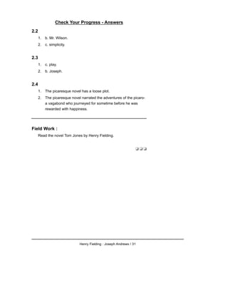 Check Your Progress - Answers
2.2
1. b. Mr. Wilson.
2. c. simplicity.
2.3
1. c. play.
2. b. Joseph.
2.4
1. The picaresque novel has a loose plot.
2. The picaresque novel narrated the adventures of the picaro-
a vagabond who journeyed for sometime before he was
rewarded with happiness.
Field Work :
Read the novel Tom Jones by Henry Fielding.
❑ ❑ ❑
Henry Fielding : Joseph Andrews / 31
 