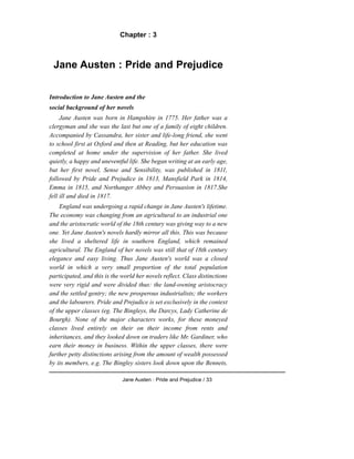 Chapter : 3
Jane Austen : Pride and Prejudice
Introduction to Jane Austen and the
social background of her novels
Jane Austen was born in Hampshire in 1775. Her father was a
clergyman and she was the last but one of a family of eight children.
Accompanied by Cassandra, her sister and life-long friend, she went
to school first at Oxford and then at Reading, but her education was
completed at home under the supervision of her father. She lived
quietly, a happy and uneventful life. She began writing at an early age,
but her first novel, Sense and Sensibility, was published in 1811,
followed by Pride and Prejudice in 1813, Mansfield Park in 1814,
Emma in 1815, and Northanger Abbey and Persuasion in 1817.She
fell ill and died in 1817.
England was undergoing a rapid change in Jane Austen's lifetime.
The economy was changing from an agricultural to an industrial one
and the aristocratic world of the 18th century was giving way to a new
one. Yet Jane Austen's novels hardly mirror all this. This was because
she lived a sheltered life in southern England, which remained
agricultural. The England of her novels was still that of 18th century
elegance and easy living. Thus Jane Austen's world was a closed
world in which a very small proportion of the total population
participated, and this is the world her novels reflect. Class distinctions
were very rigid and were divided thus: the land-owning aristocracy
and the settled gentry; the new prosperous industrialists; the workers
and the labourers. Pride and Prejudice is set exclusively in the context
of the upper classes (eg. The Bingleys, the Darcys, Lady Catherine de
Bourgh). None of the major characters works, for these moneyed
classes lived entirely on their on their income from rents and
inheritances, and they looked down on traders like Mr. Gardiner, who
earn their money in business. Within the upper classes, there were
further petty distinctions arising from the amount of wealth possessed
by its members, e.g. The Bingley sisters look down upon the Bennets,
Jane Austen : Pride and Prejudice / 33
 