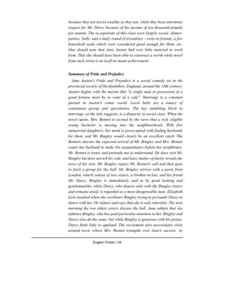 because they are not as wealthy as they are, while they have enormous
respect for Mr. Darcy because of his income of ten thousand pounds
per annum. The occupations of this class were largely social: dinner-
parties, balls, and a daily round of trivialities - visits to friends, a few
household tasks which were considered good enough for them, etc.
One should note that Jane Austen had very little material to work
from. That she should have been able to construct a worth-while novel
from such trivia is in itself no mean achievement.
Summary of Pride and Prejudice
Jane Austen's Pride and Prejudice is a social comedy set in the
provincial society of Hertfordshire, England, around the 18th century.
Austen begins with the maxim that "a single man in possession of a
good fortune must be in want of a wife". Marriage is a constant
pursuit in Austen's comic world. Local balls are a source of
continuous gossip and speculation. The key stumbling block to
marriage, as the title suggests, is a disparity in social class. When the
novel opens, Mrs. Bennet is excited by the news that a rich, eligible
young bachelor is moving into the neighbourhood. With five
unmarried daughters, her mind is preoccupied with finding husbands
for them, and Mr. Bingley would clearly be an excellent catch. The
Bennets discuss the expected arrival of Mr. Bingley and Mrs. Bennet
wants her husband to make his acquaintance before her neighbours.
Mr. Bennet is ironic and pretends not to understand. He does visit Mr.
Bingley but does not tell his wife, and later, matter-of-factly reveals the
news of his visit. Mr. Bingley repays Mr. Bennet's call and then goes
to fetch a group for the ball. Mr. Bingley arrives with a party from
London, which consist of two sisters, a brother-in-law, and his friend
Mr. Darcy. Bingley is immediately said to be good looking and
gentlemanlike, while Darcy, who dances only with the Bingley sisters
and remains aloof, is regarded as a most disagreeable man. Elizabeth
feels insulted when she overhears Bingley trying to persuade Darcy to
dance with her. He refuses and says that she is only tolerable. The next
morning the two eldest sisters discuss the ball. Jane admits that she
admires Bingley, who has paid particular attention to her. Bingley and
Darcy also do the same, but while Bingley is generous with his praise,
Darcy finds little to applaud. The excitement also necessitates visits
around town, where Mrs. Bennet triumphs over Jane's success. As
English Fiction / 34
 