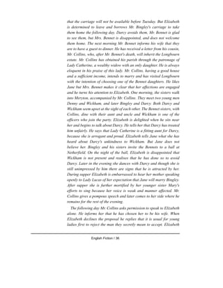 that the carriage will not be available before Tuesday. But Elizabeth
is determined to leave and borrows Mr. Bingley's carriage to take
them home the following day. Darcy avoids them, Mr. Bennet is glad
to see them, but Mrs. Bennet is disappointed, and does not welcome
them home. The next morning Mr. Bennet informs his wife that they
are to have a guest to dinner. He has received a letter from his cousin,
Mr. Collins, who, after Mr. Bennet's death, will inherit the Longbourn
estate. Mr. Collins has obtained his parish through the patronage of
Lady Catherine, a wealthy widow with an only daughter. He is always
eloquent in his praise of this lady. Mr. Collins, having a good house
and a sufficient income, intends to marry and has visited Longbourn
with the intention of choosing one of the Bennet daughters. He likes
Jane but Mrs. Bennet makes it clear that her affections are engaged
and he turns his attention to Elizabeth. One morning, the sisters walk
into Meryton, accompanied by Mr. Collins. They meet two young men
Denny and Wickham, and later Bingley and Darcy. Both Darcy and
Wickham seem upset at the sight of each other. The Bennet sisters, with
Collins, dine with their aunt and uncle and Wickham is one of the
officers who join the party. Elizabeth is delighted when he sits near
her and begins to talk about Darcy. He tells her that Darcy has treated
him unfairly. He says that Lady Catherine is a fitting aunt for Darcy,
because she is arrogant and proud. Elizabeth tells Jane what she has
heard about Darcy's unkindness to Wickham. But Jane does not
believe her. Bingley and his sisters invite the Bennets to a ball at
Netherfield. On the night of the ball, Elizabeth is disappointed that
Wickham is not present and realises that he has done so to avoid
Darcy. Later in the evening she dances with Darcy and though she is
still unimpressed by him there are signs that he is attracted by her.
During supper Elizabeth is embarrassed to hear her mother speaking
openly to Lady Lucas of her expectation that Jane will marry Bingley.
After supper she is further mortified by her younger sister Mary's
efforts to sing because her voice is weak and manner affected. Mr.
Collins gives a pompous speech and later comes to her side where he
remains for the rest of the evening.
The following day Mr. Collins asks permission to speak to Elizabeth
alone. He informs her that he has chosen her to be his wife. When
Elizabeth declines the proposal he replies that it is usual for young
ladies first to reject the man they secretly mean to accept. Elizabeth
English Fiction / 36
 