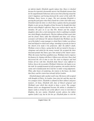 an inferior family. Elizabeth angrily refuses him. Darcy is shocked
because he expected a favourable answer, but Elizabeth censures him
for his ungentlemanly behaviour and accuses him of having ruined his
sister's happiness and having destroyed the career of the noble Mr.
Wickham. Darcy leaves in anger. The next morning Elizabeth is
passing the park gates when Darcy hands her a letter and walks away.
Elizabeth reads the letter, in which Darcy explains that he persuaded
Bingley to give up any thoughts of Jane because he thought that Jane
did not return Bingley's affection. Darcy now realises that he may be
mistaken. He goes on to say that Mrs. Bennet and the younger
daughters often show a lack of propriety which is unfitting in a family
into which Bingley should marry. This fact influenced him to part Jane
and his friend. Darcy adds that Elizabeth and Jane were always
extremely well behaved. He informs Elizabeth that Wickham was the
son of his father's estate manager to whom Darcy's father was always
kind and helped in school and college, intending to provide for him in
the church if he made it his profession. After the father's death,
Wickham wrote to Darcy, saying that he did not intend to become a
clergyman and asked for the money instead. He accepted the three
thousand pounds that Darcy gave him instead of the church career.
When the money had been gambled away, Wickham tried to improve
his finances by eloping with Darcy's fifteen-year-old sister. Darcy had
discovered the clot in time to save his sister in disgrace and had
broken all ties with him. Elizabeth finds Darcy's story difficult to
believe, but as she reconsiders Wickham's behaviour she begins to see
the truth. In a painful moment of self-recognition, she realises that her
vanity and wounded pride have lead her to make wrong judgements.
When, after hours of wandering, she returns to the house, she finds
that Darcy and his cousin have already left for London.
Elizabeth departs after another week's stay. She leaves still occupied
with thoughts of Darcy. In London, Jane joins her and they meet the
two youngest sisters. Elizabeth is ashamed of their silliness and poor
manners. At home, Elizabeth tells Jane of Darcy's proposal and
Wickham's past which they decide to keep a secret. The younger
Bennet sisters are disappointed because the militia is scheduled to
depart. Lydia is invited by one of the officer's wives to visit them in
Brighton, the new station. Elizabeth secretly advices her father
against Lydia's trip, but he lets her go. Elizabeth plans to visit the
English Fiction / 38
 