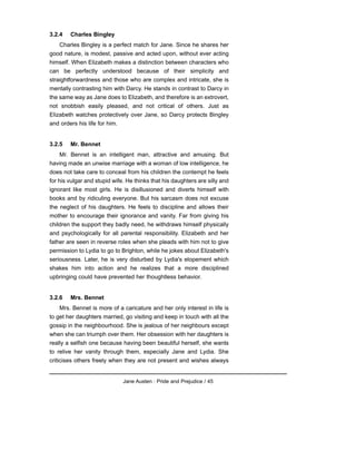 3.2.4 Charles Bingley
Charles Bingley is a perfect match for Jane. Since he shares her
good nature, is modest, passive and acted upon, without ever acting
himself. When Elizabeth makes a distinction between characters who
can be perfectly understood because of their simplicity and
straightforwardness and those who are complex and intricate, she is
mentally contrasting him with Darcy. He stands in contrast to Darcy in
the same way as Jane does to Elizabeth, and therefore is an extrovert,
not snobbish easily pleased, and not critical of others. Just as
Elizabeth watches protectively over Jane, so Darcy protects Bingley
and orders his life for him.
3.2.5 Mr. Bennet
Mr. Bennet is an intelligent man, attractive and amusing. But
having made an unwise marriage with a woman of low intelligence, he
does not take care to conceal from his children the contempt he feels
for his vulgar and stupid wife. He thinks that his daughters are silly and
ignorant like most girls. He is disillusioned and diverts himself with
books and by ridiculing everyone. But his sarcasm does not excuse
the neglect of his daughters. He feels to discipline and allows their
mother to encourage their ignorance and vanity. Far from giving his
children the support they badly need, he withdraws himself physically
and psychologically for all parental responsibility. Elizabeth and her
father are seen in reverse roles when she pleads with him not to give
permission to Lydia to go to Brighton, while he jokes about Elizabeth's
seriousness. Later, he is very disturbed by Lydia's elopement which
shakes him into action and he realizes that a more disciplined
upbringing could have prevented her thoughtless behavior.
3.2.6 Mrs. Bennet
Mrs. Bennet is more of a caricature and her only interest in life is
to get her daughters married, go visiting and keep in touch with all the
gossip in the neighbourhood. She is jealous of her neighbours except
when she can triumph over them. Her obsession with her daughters is
really a selfish one because having been beautiful herself, she wants
to relive her vanity through them, especially Jane and Lydia. She
criticises others freely when they are not present and wishes always
Jane Austen : Pride and Prejudice / 45
 