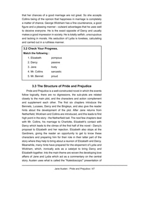 that her chances of a good marriage are not great. So she accepts
Collins being of the opinion that happiness in marriage is completely
a matter of chance. George Wickham has a fine countenance, a good
figure and a pleasing manner - outward advantages that he uses well
to deceive everyone. He is the exact opposite of Darcy and usually
makes a good impression in society. He is totally selfish, unscrupulous
and lacking in morals. His seduction of Lydia is loveless, calculating
and carried out in a ruthless manner.
3.3 The Structure of Pride and Prejudice
Pride and Prejudice is a well-constructed novel in which the events
follow logically, there are no digressions, the sub-plots are related
closely to the main plot, and the characters and action complement
and supplement each other. The first six chapters introduce the
Bennets, Lucases, Darcy and the Bingleys, and also give the reader
hints about the development of the plot. After Jane returns from
Netherfield, Wickham and Collins are introduced, and this leads to first
high point in the story - the Netherfield ball. The next few chapters deal
with Mr. Collins, his marriage to Charlotte, Elizabeth's contact with
Darcy which leads to the climax of the first half of the novel - Darcy's
proposal to Elizabeth and her rejection. Elizabeth also stops at the
Gardiners, giving the reader an opportunity to get to know these
characters and preparing him for their role in their latter part of the
story where they help to bring about a reunion of Elizabeth and Darcy.
Meanwhile, many hints have prepared for the elopement of Lydia and
Wickham, which, ironically acts as a catalyst to bring Darcy and
Elizabeth together. Into the main theme are woven the developing love
affairs of Jane and Lydia which act as a commentary on the central
story. Austen uses what is called the "Kaleidoscopic" presentation of
Jane Austen : Pride and Prejudice / 47
3.2 Check Your Progress.
Match the following :
1. Elizabeth pompous
2. Darcy passive
3. Jane lively
4. Mr. Collins sarcastic
5. Mr. Bennet proud
 