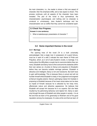 the main characters, i.e., the reader is shown a first one aspect of
character, then the emphasis shifts, and a new aspect is shown. This
process continues until all aspects of the character have been
revealed. The plot of the novel is thus symmetrical, the
characterisation psychological, and nothing and no character is
unnatural or unnecessary. Jane Austen's technique and her
characterisation are so skillful that they cannot be considered apart.
3.4 Some important themes in the novel
3.4.1 Marriage
The opening lines of the novel ("It is a truth universally
acknowledged, that a single man in possession of a good fortune,
must be in want of a wife.") indicate the main theme of Pride and
Prejudice, which, as in all of Jane Austen's novels, is marriage. It is
mainly about the difficulties a couple has to overcome before they can
marry. Elizabeth and Darcy have to first overcome the obstacles within
their own selves viz. of pride (in Darcy) and prejudice (in Elizabeth)
before they can become suitable marriage partners. Elizabeth is
attractive and intelligent, Darcy is rich and handsome. But both have
to gain self-knowledge. This is because Darcy is proud and will not
humble himself while Elizabeth is hasty in her judgement and angered
at Darcy's haughty exterior. Darcy's upbringing makes him hesitate in
proposing to Elizabeth because of her lower social status but he does
so inspite of himself, because he is attracted by her lively mind,
affectionate nature and attractive appearance. He believes that
Elizabeth will accept him because he is so superior. But she feels
insulted by his patronising behaviour and rejects him. Darcy is seen
only through the eyes of Elizabeth and other people in society - it is at
the end that we learn of his generosity to Wickham and of his good
reputation among his employees. It is also at the end that we learn of
English Fiction / 48
3.3 Check Your Progress.
Answer in one sentence:
1. What is kaleidoscopic presentation of character ?
__________________________________________________
 