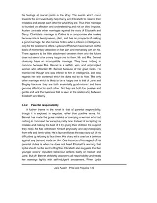 his feelings at crucial points in the story. The events which occur
towards the end eventually help Darcy and Elizabeth to resolve their
mistakes and accept each other for what they are. Thus their marriage
is founded on affection and understanding and not on blind impulse.
Austen contrasts other marriages against the story of Elizabeth and
Darcy. Charlotte's marriage to Collins is a compromise she makes
because she is twenty-seven, plain, and has no prospects of making
a good marriage. So she marries Collins who is inferior in intelligence,
only for the position he offers. Lydia and Wickham have married on the
basis of momentary attraction on her part and mercenary aim on his.
There appears to be little attachment between them and the future
does not seem to be a very happy one for them. Mr. and Mrs. Bennet
obviously have an incompatible marriage. They have nothing in
common because Mrs. Bennet is a selfish, vain, and unprincipled
woman who attracted Mr. Bennet because of her good looks. He
married her though she was inferior to him in intelligence, and now
regards her with contempt which he does not try to hide. The only
other marriage which is likely to be a happy one is that of Jane and
Bingley because they are both essentially good-natured and have
genuine affection for each other. But they are both too passive and
gentle and lack the liveliness that is seen in the relationship between
Elizabeth and Darcy.
3.4.2 Parental responsibility
A further theme in the novel is that of parental responsibility,
though it is explored in negative, rather than positive terms. Mr.
Bennet has made the grave mistake of marrying a woman who had
nothing to commend her except a pretty face. Instead of accepting his
mistake and making the best of it by giving their children the support
they need, he has withdrawn himself physically and psychologically
from wife and family alike. He is lazy and takes the easy way out of his
difficulties by refusing to face them. His sharp wit is used as a defence
against any demand made on him. One instance of his neglect of his
parental duties is when he does not heed Elizabeth's warning that
Lydia should not be sent to Brighton. Elizabeth also suggests that her
younger sisters' impudent behaviour reflects badly on herself and
Jane. But Mr. Bennet childishly abandons all responsibility and treats
her warnings lightly with self-indulgent amusement. When Lydia
Jane Austen : Pride and Prejudice / 49
 
