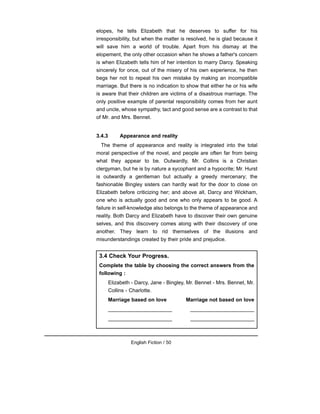 elopes, he tells Elizabeth that he deserves to suffer for his
irresponsibility, but when the matter is resolved, he is glad because it
will save him a world of trouble. Apart from his dismay at the
elopement, the only other occasion when he shows a father's concern
is when Elizabeth tells him of her intention to marry Darcy. Speaking
sincerely for once, out of the misery of his own experience, he then
begs her not to repeat his own mistake by making an incompatible
marriage. But there is no indication to show that either he or his wife
is aware that their children are victims of a disastrous marriage. The
only positive example of parental responsibility comes from her aunt
and uncle, whose sympathy, tact and good sense are a contrast to that
of Mr. and Mrs. Bennet.
3.4.3 Appearance and reality
The theme of appearance and reality is integrated into the total
moral perspective of the novel, and people are often far from being
what they appear to be. Outwardly, Mr. Collins is a Christian
clergyman, but he is by nature a sycophant and a hypocrite; Mr. Hurst
is outwardly a gentleman but actually a greedy mercenary; the
fashionable Bingley sisters can hardly wait for the door to close on
Elizabeth before criticizing her; and above all, Darcy and Wickham,
one who is actually good and one who only appears to be good. A
failure in self-knowledge also belongs to the theme of appearance and
reality. Both Darcy and Elizabeth have to discover their own genuine
selves, and this discovery comes along with their discovery of one
another. They learn to rid themselves of the illusions and
misunderstandings created by their pride and prejudice.
English Fiction / 50
3.4 Check Your Progress.
Complete the table by choosing the correct answers from the
following :
Elizabeth - Darcy, Jane - Bingley, Mr. Bennet - Mrs. Bennet, Mr.
Collins - Charlotte.
Marriage based on love Marriage not based on love
______________________ ______________________
______________________ ______________________
 