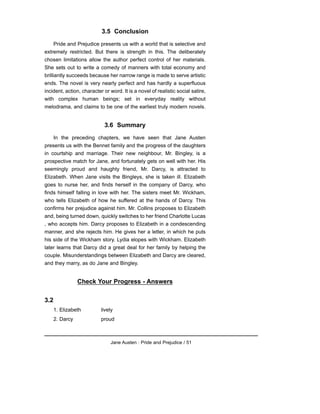 3.5 Conclusion
Pride and Prejudice presents us with a world that is selective and
extremely restricted. But there is strength in this. The deliberately
chosen limitations allow the author perfect control of her materials.
She sets out to write a comedy of manners with total economy and
brilliantly succeeds because her narrow range is made to serve artistic
ends. The novel is very nearly perfect and has hardly a superfluous
incident, action, character or word. It is a novel of realistic social satire,
with complex human beings; set in everyday reality without
melodrama, and claims to be one of the earliest truly modern novels.
3.6 Summary
In the preceding chapters, we have seen that Jane Austen
presents us with the Bennet family and the progress of the daughters
in courtship and marriage. Their new neighbour, Mr. Bingley, is a
prospective match for Jane, and fortunately gets on well with her. His
seemingly proud and haughty friend, Mr. Darcy, is attracted to
Elizabeth. When Jane visits the Bingleys, she is taken ill. Elizabeth
goes to nurse her, and finds herself in the company of Darcy, who
finds himself falling in love with her. The sisters meet Mr. Wickham,
who tells Elizabeth of how he suffered at the hands of Darcy. This
confirms her prejudice against him. Mr. Collins proposes to Elizabeth
and, being turned down, quickly switches to her friend Charlotte Lucas
, who accepts him. Darcy proposes to Elizabeth in a condescending
manner, and she rejects him. He gives her a letter, in which he puts
his side of the Wickham story. Lydia elopes with Wickham. Elizabeth
later learns that Darcy did a great deal for her family by helping the
couple. Misunderstandings between Elizabeth and Darcy are cleared,
and they marry, as do Jane and Bingley.
Check Your Progress - Answers
3.2
1. Elizabeth lively
2. Darcy proud
Jane Austen : Pride and Prejudice / 51
 
