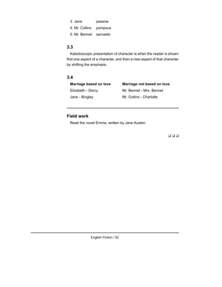 3. Jane passive
4. Mr. Collins pompous
5. Mr. Bennet sarcastic
3.3
Kaleidoscopic presentation of character is when the reader is shown
first one aspect of a character, and then a new aspect of that character
by shifting the emphasis.
3.4
Marriage based on love Marriage not based on love
Elizabeth - Darcy Mr. Bennet - Mrs. Bennet
Jane - Bingley Mr. Collins - Charlotte
Field work
Read the novel Emma, written by Jane Austen.
❑ ❑ ❑
English Fiction / 52
 