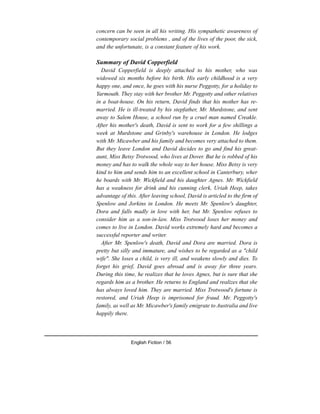 concern can be seen in all his writing. His sympathetic awareness of
contemporary social problems , and of the lives of the poor, the sick,
and the unfortunate, is a constant feature of his work.
Summary of David Copperfield
David Copperfield is deeply attached to his mother, who was
widowed six months before his birth. His early childhood is a very
happy one, and once, he goes with his nurse Peggotty, for a holiday to
Yarmouth. They stay with her brother Mr. Peggotty and other relatives
in a boat-house. On his return, David finds that his mother has re-
married. He is ill-treated by his stepfather, Mr. Murdstone, and sent
away to Salem House, a school run by a cruel man named Creakle.
After his mother's death, David is sent to work for a few shillings a
week at Murdstone and Grinby's warehouse in London. He lodges
with Mr. Micawber and his family and becomes very attached to them.
But they leave London and David decides to go and find his great-
aunt, Miss Betsy Trotwood, who lives at Dover. But he is robbed of his
money and has to walk the whole way to her house. Miss Betsy is very
kind to him and sends him to an excellent school in Canterbury, wher
he boards with Mr. Wickfield and his daughter Agnes. Mr. Wickfield
has a weakness for drink and his cunning clerk, Uriah Heep, takes
advantage of this. After leaving school, David is articled to the firm of
Spenlow and Jorkins in London. He meets Mr. Spenlow's daughter,
Dora and falls madly in love with her, but Mr. Spenlow refuses to
consider him as a son-in-law. Miss Trotwood loses her money and
comes to live in London. David works extremely hard and becomes a
successful reporter and writer.
After Mr. Spenlow's death, David and Dora are married. Dora is
pretty but silly and immature, and wishes to be regarded as a "child
wife". She loses a child, is very ill, and weakens slowly and dies. To
forget his grief, David goes abroad and is away for three years.
During this time, he realizes that he loves Agnes, but is sure that she
regards him as a brother. He returns to England and realizes that she
has always loved him. They are married. Miss Trotwood's fortune is
restored, and Uriah Heep is imprisoned for fraud. Mr. Peggotty's
family, as well as Mr. Micawber's family emigrate to Australia and live
happily there.
English Fiction / 56
 