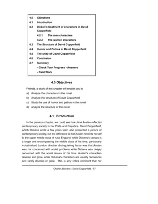 4.0 Objectives
Friends, a study of this chapter will enable you to
a) Analyze the characters in the novel
b) Analyze the structure of David Copperfield
c) Study the use of humor and pathos in the novel
d) analyze the structure of the novel
4.1 Introduction
In the previous chapter, we could see how Jane Austen reflected
contemporary society in her Pride and Prejudice. David Copperfield,
which Dickens wrote a few years later, also presented a picture of
contemporary society, but the difference is that Austen restricts herself
to the upper middle class of rural England, while Dickens's canvas is
a larger one encompassing the middle class of his time, particularly
industrialized London. Another distinguishing factor was that Austen
was not concerned with social problems while Dickens was deeply
concerned with the social issues of his time. Austen's characters
develop and grow, while Dickens's characters are usually caricatures
and rarely develop or grow. This is why critics comment that her
Charles Dickens : David Copperfield / 57
4.0 Objectives
4.1 Introduction
4.2 Dicken's treatment of characters in David
Copperfield
4.2.1 The men characters
4.2.2 The women characters
4.3 The Structure of David Copperfield
4.4 Humor and Pathos in David Copperfield
4.5 The unity of David Copperfield
4.6 Conclusion
4.7 Summary
- Check Your Progress - Answers
- Field Work
 
