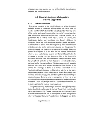 characters are more rounded and true to life, while his characters are
more flat and usually lack depth.
4.2 Dickens's treatment of characters
in David Copperfield
4.2.1 The men characters
The central character in the novel is David, as all the important
incidents as well as characters revolve around him. He is born six
months after his father's death and is brought up under the loving care
of his mother and nurse Peggotty. After his mother's remarriage, her
new husband Mr. Murdstone ill-treats him. When he protests, as a
punishment he is sent to Salem House, where Mr. Creakle, the
headmaster, bullies and humiliates him. David's childhood is
presented vividly and he is shown as sensitive, honest and loving,
qualities which he retains even after he grows up. He is also intelligent
and observant, but is also too innocent, trusting and thoughtless. He
does not realise that Steerforth is spending his money under the
pretext of taking care of it, and does not see his true colours even
when he sees his behaviour towards Mr. Mell and Rosa Dartle. He
continues to admire him and introduces him to Mr. Peggotty's
household which he ruins, and cannot think badly of him even when
he runs off with Emily. He is often cheated by servants and waiters,
particularly after he marries Dora. This incompetence with servants
indicates that David lacks firmness and self-discipline. In fact, as he
admits, his marriage to Dora is a mistake committed by his
"undisciplined heart", because he falls in love with her at first sight,
before he knows what kind of person she is. This is why, though their
marriage is not an unhappy one, David always feels that something is
missing because Dora is never a companion to him. He is so
shortsighted that he never realises that he cares for Agnes or that she
loves him. This is why, though David is a victim of circumstances, he
is also responsible for much of his unhappiness.
Though he has many shortcomings, David has many good qualities
that endear him to his friends and relatives. Though he is treated badly
by his stepfather and by Creakle, he preserves his good nature and
humanity and carries with him an atmosphere of cheer and goodwill
wherever he goes. His nurse Peggotty, Ham, Mr. Peggotty and Emily
English Fiction / 58
 