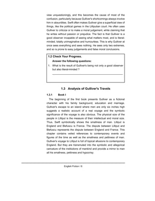 view unquestioningly, and this becomes the cause of most of the
confusion, particularly because Gulliver's shortcomings always involve
him in absurdities. Swift often makes Gulliver give a superficial view of
things, like the political games in the Lilliputian court. He often uses
Gulliver to criticize or to make a moral judgement, while claiming that
he writes without passion or prejudice. The fact is that Gulliver is a
good observer incapable of seeing what matters most, and is literal-
minded, totally unimaginative and humourless. This is why Gulliver at
once sees everything and sees nothing. He sees only two extremes,
and so is prone to easy judgements and false moral conclusions.
1.3 Analysis of Gulliver's Travels
1.3.1 Book I
The beginning of the first book presents Gulliver as a fictional
character with his family background, education and marriage.
Gulliver's escape to an island where men are only six inches high
suggests a realistic account of a real voyage and the symbolic
significance of the voyage is also obvious. The physical size of the
people in Lilliput is the measure of their intellectual and moral size.
Thus, Swift symbolically shows the smallness of man. Lilliput is
England and Blefuscu is France. The dispute between Lilliput and
Blefuscu represents the dispute between England and France. This
chapter contains veiled references to contemporary events and
figures of the time as well as the smallness and pettiness of man.
Gulliver's voyage to Lilliput is full of topical allusions to contemporary
England. But they are transmuted into the symbolic and allegorical
caricature of the institutions of mankind and provide a mirror to man
all his smallness, pettiness and hypocrisy.
English Fiction / 6
1.2 Check Your Progress.
Answer the following questions:
1. What is the result of Gulliver's being not only a good observer
but also literal-minded ?
__________________________________________________
 