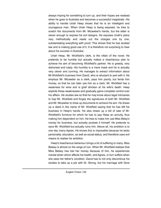 always hoping for something to turn up, and their hopes are realised
when he goes to Australia and becomes a successful magistrate. His
ability to handle Uriah Heep shows that he is an intielligent and
courageous man. When Uriah Heep is being exposed, he tries to
snatch the documents from Mr. Micawber's hands, but the latter is
clever enough to expose his evil designs. He exposes Uriah's plans
very methodically and reads out the charges one by one,
substantiating everything with proof. This shows that he has studied
law and is making good use of it. It is therefore not surprising to hear
about his success in Australia.
Uriah Heep, Mr. Wickfield's clerk, is the villain of the novel. He
pretends to be humble but actually makes a treacherous plan to
achieve his aim of becoming Wickfield's partner. He is greedy, very
dishonest and nasty. His humility is a mere mask and he is actually
very clever and cunning. He manages to extract information about
Mr.Wickfield's business from David, who is reluctant to part with it. He
employs Mr. Micawber as a clerk, pays him poorly, but lends him
money, so that he can later use him as a clerk. Mr. Wickfield has a
weakness for wine and is grief stricken at his wife's death. Heep
exploits these weaknesses and gradually gains complete control over
his affairs. He studies law so that he may know about legal intricacies
to trap Mr. Wickfield and forges the signatures of both Mr. Wickfield
and Mr. Micawber to draw up documents to achieve his aim. He draws
up a deed in the name of Mr. Wickfield saying that he has left his
business in Heep's hands. He also draws up a bill of sale of Mr.
Wickfield's furniture for which he has to pay Heep an annuity, thus
making him dependent on him. He tries to make him use Miss Betsy's
money for business, but actually pockets it himself. He pretends to
save Mr. Wickfield but actually ruins him. Above all, his ambition is to
one day marry Agnes. He knows this is impossible because he lacks
personality, education, as well as social status, and therefore uses evil
means to realise his ambition.
Heep's treacherous behaviour brings a lot of suffering to many. Miss
Betsey is almost on the verge of ruin. When Mr. Wickfield realises that
Miss Betsey has lost her money because of him, he experiences
mental strain which affects his health, and Agnes, in turn suffers when
she sees her father's condition. David has to not only discontinue his
studies to take up a job with Dr. Strong, but his marriage with Dora
English Fiction / 60
 