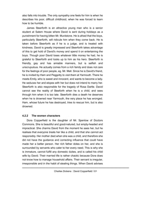 also falls into trouble. The only sympathy one feels for him is when he
describes his poor, difficult childhood, when he was forced to learn
how to be humble.
James Steerforth is an attractive young man who is a senior
student at Salem House where David is sent during holidays as a
punishment for having bitten Mr. Murdstone. He is afraid that the boys,
particularly Steerforth, will ridicule him when they come back. He is
taken before Steerforth as if he is a judge, and is treated with
kindness. David is greatly impressed and Steerforth takes advantage
of this to get hold of David's money and spend it on entertaining the
boys. Though poor David loses whatever little money he had, he is
grateful to Steerforth and looks up to him as his hero. Steerforth is
friendly, gay and has amiable manners, but is selfish and
unscrupulous. He actually comes from a rich family and does not care
for the feelings of poor people, eg. Mr. Mell. Since he is David's friend,
he is invited by Ham and Peggotty to visit them at Yarmouth. There he
meets Emily, who is sweet and innocent, and wants to become a lady.
He seduces her and elopes with her but does not intend to marry her.
Steerforth is also responsible for the tragedy of Rosa Dartle. David
cannot see the reality of Steeforth when he is a child, and sees
through him when it is too late. Steerforth dies a death he deserves
when he is drowned near Yarmouth, the very place he has wronged.
Ham, whose future he has destroyed, tries to rescue him, but is also
drowned.
4.2.2 The women characters
Dora Copperfield is the daughter of Mr. Spenlow of Doctors
Commons. She is beautiful and good-natured, but empty-headed and
impractical. She charms David from the moment he sees her, but he
realises that everyone treats her like a child, and that she cannot act
responsibly. Her mother died when she was a child, and therefore she
did not have the guidance and correcting influence that could have
made her a better person. Her rich father dotes on her, and she is
surrounded by servants who cater to her every need. This is why she
is immature, cannot fulfill any domestic duties, and is called his child
wife by David. Their married life is rather chaotic because Dora does
not know how to manage household affairs. Their servant is irregular,
irresponsible and in the habit of stealing things. When David advises
Charles Dickens : David Copperfield / 61
 