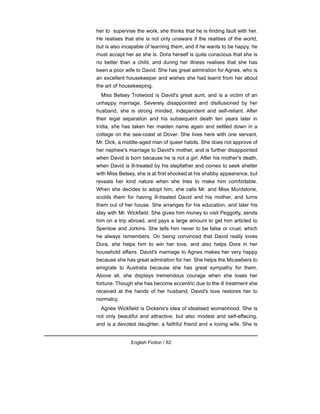 her to supervise the work, she thinks that he is finding fault with her.
He realises that she is not only unaware if the realities of the world,
but is also incapable of learning them, and if he wants to be happy, he
must accept her as she is. Dora herself is quite conscious that she is
no better than a child, and during her illness realises that she has
been a poor wife to David. She has great admiration for Agnes, who is
an excellent housekeeper and wishes she had learnt from her about
the art of housekeeping.
Miss Betsey Trotwood is David's great aunt, and is a victim of an
unhappy marriage. Severely disappointed and disillusioned by her
husband, she is strong minded, independent and self-reliant. After
their legal separation and his subsequent death ten years later in
India, she has taken her maiden name again and settled down in a
cottage on the sea-coast at Dover. She lives here with one servant,
Mr. Dick, a middle-aged man of queer habits. She does not approve of
her nephew's marriage to David's mother, and is further disappointed
when David is born because he is not a girl. After his mother's death,
when David is ill-treated by his stepfather and comes to seek shelter
with Miss Betsey, she is at first shocked at his shabby appearance, but
reveals her kind nature when she tries to make him comfortable.
When she decides to adopt him, she calls Mr. and Miss Murdstone,
scolds them for having ill-treated David and his mother, and turns
them out of her house. She arranges for his education, and later his
stay with Mr. Wickfield. She gives him money to visit Peggotty, sends
him on a trip abroad, and pays a large amount to get him articled to
Spenlow and Jorkins. She tells him never to be false or cruel, which
he always remembers. On being convinced that David really loves
Dora, she helps him to win her love, and also helps Dora in her
household affairs. David's marriage to Agnes makes her very happy
because she has great admiration for her. She helps the Micawbers to
emigrate to Australia because she has great sympathy for them.
Above all, she displays tremendous courage when she loses her
fortune. Though she has become eccentric due to the ill treatment she
received at the hands of her husband, David's love restores her to
normalcy.
Agnes Wickfield is Dickens's idea of idealised womanhood. She is
not only beautiful and attractive, but also modest and self-effacing,
and is a devoted daughter, a faithful friend and a loving wife. She is
English Fiction / 62
 