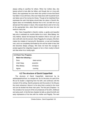 always willing to sacrifice for others. When her mother dies, she
leaves school to look after her father, and though she is in love with
David, she suppresses her love when she comes to know that David
has fallen in love with Dora. She even helps Dora with household work
and takes care of her during her illness. Though at her deathbed Dora
expresses the wish that Agnes should take her place in David's life,
Agnes does not immediately disclose this to him, but tells him to go
abroad and find solace in nature. She reveals Dora's wish to him only
at the appropriate time, when David realises that he loves her and
wants to marry her.
Mrs. Clara Copperfield is David's mother, a gentle and beautiful
lady who is widowed six months before he is born. Miss Betsey, her
only relative, leaves her because the newborn child is not a girl, and
she is left with only the servant, Clara Peggotty for company. She then
makes the mistake of marrying Mr. Murdstone, a cruel and heartless
man, and is so completely dominated by him and her sister-in-law, that
she becomes deeply unhappy. She does not have the courage to
protest against the indignities heaped on her or their cruelty to David
and dies when he is hardly eight.
4.3 The structure of David Copperfield
The structure of David Copperfield, determined by its
autobiographical form, is a simple one. So it is the story of a part of his
life as he recalls it, beginning from his birth, and continues until the
moment of his writing. David's presence and the events in his life give
the novel coherence. Hence it is his story that is central to the novel
and can be divided into three main parts. The first part (Chapters 1 to
18) consists of an account of the circumstances of his birth, childhood
and early youth. In the first two chapters he tells us about his birth and
early impressions of his time with his mother and Pegotty. The next
Charles Dickens : David Copperfield / 63
4.2 Check Your Progress.
Match the following :-
Dora ideal woman
Uriah Heep eccentric
Miss Betsey immature
Agnes cunning
 