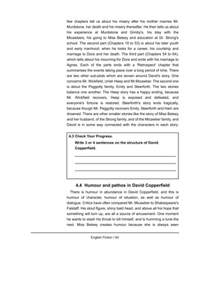 few chapters tell us about his misery after his mother marries Mr.
Murdstone, her death and his misery thereafter. He then tells us about
his experience at Murdstone and Grinby's, his stay with the
Micawbers, his going to Miss Betsey and education at Dr. Strong's
school. The second part (Chapters 19 to 53) is about his later youth
and early manhood, when he looks for a career, his courtship and
marriage to Dora and her death. The third part (Chapters 54 to 64),
which tells about his mourning for Dora and ends with his marriage to
Agnes. Each of the parts ends with a 'Retrospect' chapter that
summarises the events taking place over a long period of time. There
are two other sub-plots which are woven around David's story. One
concerns Mr. Wickfield, Uriah Heep and Mr.Micawber. The second one
is about the Peggotty family, Emily and Steerforth. The two stories
balance one another. The Heep story has a happy ending, because
Mr. Wickfield recovers, Heep is exposed and defeated, and
everyone's fortune is restored. Steerforth's story ends tragically,
because though Mr. Peggotty recovers Emily, Steerforth and Ham are
drowned. There are other smaller stories like the story of Miss Betsey
and her husband, of the Strong family, and of the Micawber family, and
David is in some way connected with the characters in each story.
4.4 Humour and pathos in David Copperfield
There is humour in abundance in David Copperfield, and this is
humour of character, humour of situation, as well as humour of
dialogue. Critics have often compared Mr. Micawber to Shakespeare's
Falstaff. His stout figure, shiny bald head, and above all his hope that
something will turn up, are all a source of amusement. One moment
he wants to slash his throat to kill himself, and is humming a tune the
next. Miss Betsey creates humour because she is always seen
English Fiction / 64
4.3 Check Your Progress.
Write 3 or 4 sentences on the structure of David
Copperfield.
__________________________________________________
__________________________________________________
__________________________________________________
 