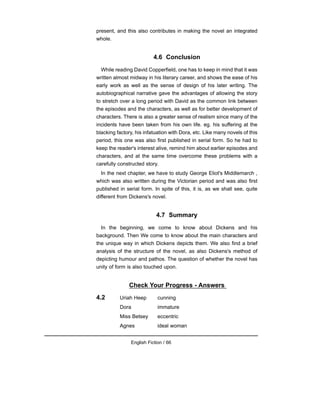 present, and this also contributes in making the novel an integrated
whole.
4.6 Conclusion
While reading David Copperfield, one has to keep in mind that it was
written almost midway in his literary career, and shows the ease of his
early work as well as the sense of design of his later writing. The
autobiographical narrative gave the advantages of allowing the story
to stretch over a long period with David as the common link between
the episodes and the characters, as well as for better development of
characters. There is also a greater sense of realism since many of the
incidents have been taken from his own life. eg. his suffering at the
blacking factory, his infatuation with Dora, etc. Like many novels of this
period, this one was also first published in serial form. So he had to
keep the reader's interest alive, remind him about earlier episodes and
characters, and at the same time overcome these problems with a
carefully constructed story.
In the next chapter, we have to study George Eliot's Middlemarch ,
which was also written during the Victorian period and was also first
published in serial form. In spite of this, it is, as we shall see, quite
different from Dickens's novel.
4.7 Summary
In the beginning, we come to know about Dickens and his
background. Then We come to know about the main characters and
the unique way in which Dickens depicts them. We also find a brief
analysis of the structure of the novel, as also Dickens's method of
depicting humour and pathos. The question of whether the novel has
unity of form is also touched upon.
Check Your Progress - Answers
4.2 Uriah Heep cunning
Dora immature
Miss Betsey eccentric
Agnes ideal woman
English Fiction / 66
 