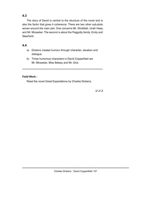 4.3
The story of David is central to the structure of the novel and is
also the factor that gives it coherence. There are two other sub-plots
woven around the main plot. One concerns Mr. Wickfield, Uriah Heep
and Mr. Micawber. The second is about the Peggotty family, Emily and
Steerforth.
4.4
a) Dickens creates humour through character, situation and
dialogue.
b) Three humorous characters in David Copperfield are
Mr. Micawber, Miss Betsey and Mr. Dick.
Field Work :
Read the novel Great Expectations by Charles Dickens.
❑ ❑ ❑
Charles Dickens : David Copperfield / 67
 