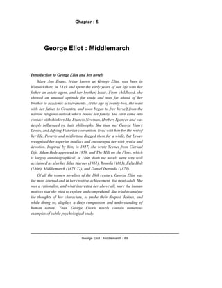 Chapter : 5
George Eliot : Middlemarch
Introduction to George Eliot and her novels
Mary Ann Evans, better known as George Eliot, was born in
Warwickshire, in 1819 and spent the early years of her life with her
father an estate agent, and her brother, Isaac. From childhood, she
showed an unusual aptitude for study and was far ahead of her
brother in academic achievements. At the age of twenty-two, she went
with her father to Coventry, and soon began to free herself from the
narrow religious outlook which bound her family. She later came into
contact with thinkers like Francis Newman, Herbert Spencer and was
deeply influenced by their philosophy. She then met George Henry
Lewes, and defying Victorian convention, lived with him for the rest of
her life. Poverty and misfortune dogged them for a while, but Lewes
recognised her superior intellect and encouraged her with praise and
devotion. Inspired by him, in 1857, she wrote Scenes from Clerical
Life. Adam Bede appeared in 1859, and The Mill on the Floss, which
is largely autobiographical, in 1860. Both the novels were very well
acclaimed as also her Silas Marner (1861), Romola (1863), Felix Holt
(1866), Middlemarch (1871-72), and Daniel Deronda (1873).
Of all the women novelists of the 19th century, George Eliot was
the most learned and in her creative achievement, the most adult. She
was a rationalist, and what interested her above all, were the human
motives that she tried to explore and comprehend. She tried to analyse
the thoughts of her characters, to probe their deepest desires, and
while doing so, displays a deep compassion and understanding of
human nature. Thus, George Eliot's novels contain numerous
examples of subtle psychological study.
George Eliot : Middlemarch / 69
 