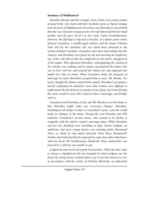 Summary of Middlemarch
Dorothea Brooke and her younger sister, Ceila were young women
of good birth, who lived with their bachelor uncle at Tipton Grange
near the town of Middlemarch. So serious was Dorothea's cast of mind
that she was reluctant to keep jewelry she had inherited from her dead
mother, and she gave all of it to her sister. Upon reconsideration,
however, she did keep a ring and a bracelet. At a dinner party where
Edward Casaubon, a middle-aged scholar, and Sir James Chettam
both vied for her attention, she was much more attracted to the
serious-minded Casaubon. Casaubon must have had inkling that his
chances with Dorothea were good, for the next morning he sought her
out. Ceila, who did not like his complexion or his moles, disapproved
of the matter. That afternoon Dorothea, contemplating the wisdom of
the scholar, was walking and by chance encountered Sir James who
was in love with her and mistook her silence for and supposed she
might love him in return. When Casaubon made his proposal of
marriage by letter, Dorothea accepted him at once. Mr. Brooke, her
uncle, thought Sir James a much better match; Dorothea's acceptance
merely confirmed his bachelor views that women were difficult to
understand. He decided not to interfere in her plans, but Celia felt that
the event would be more like a funeral than a marriage, and frankly
said so.
Casaubon took Dorothea, Celia, and Mr. Brooke to see his home so
that Dorothea might order any necessary changes. Dorothea,
intending in all things to defer to Casaubon's tastes, said she would
make no changes in the house. During the visit Dorothea met Will
Ladislaw, Casaubon's second cousin, who seemed to be hardly in
sympathy with his elderly cousin's marriage plans. While Dorothea
and her new husband were travelling in Italy, Tertius Lydgate, an
ambitious and poor young doctor, was meeting pretty Rosamond
Vincy, to whom he was much attracted. Fred Vincy, Rosamond's
brother, had indicated that he expected to come into a fine inheritance
when his uncle, Mr. Featherstone, should die. Vincy, meanwhile, was
pressed by a debt he was unable to pay.
Lydgate became involved in petty local politics. When the time came
to choose a chaplain for the new hospital of which Lydgate was the
head, the young doctor realised that it was to his best interest to vote
in accordance with the wishes of Nicholas Bulstrode, an influential
English Fiction / 70
 
