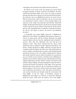 would appear that Dorothea and Ladislaw had been indiscreet.
Mr. Brooke, on the advice of his Tory friends, gave up his liberal
newspaper and thus cut off his connection with Ladislaw. The latter
realised that Dorothea's family was in some way trying to separate
him from Dorothea but he refused to be disconcerted about the matter.
He resolved to stay on in Middlemarch until he was ready to leave.
When he heard of the codicil to Casaubon's will, he was more than
ever determined to remain so that he could eventually disprove the
suspicions of the village concerning him and Dorothea. Meanwhile
Lydgate and Rosamond had married, and the doctor had gone deeply
in debt to furnish his house. When he found that his income did not
meet his wife's spendthrift habits, he asked her to help him economize.
He and his wife began to quarrel. His practice and popularity
decreased.
A disreputable man named Raffles appeared in Middlemarch.
Raffles knew that Ladislaw's grandfather had amassed a fortune as a
receiver of stolen goods and that Nicholas Bulstrode, the highly
respected banker, had once been the confidential clerk of Ladislaw's
ancestor. More than that, Bulstrode's first wife had been his
employer's widow. Upon money inherited from her, money which
should have gone to Ladislaw's mother, Bulstrode had built his own
fortune. Already blackened by Raffles, Bulstrode reasoned that the
scoundrel would tell Ladislaw the whole story. To forestall trouble, he
sent for Ladislaw and offered him an annuity of five hundred pounds
and liberal provision in his will. Ladislaw, feeling that his relatives
had already tainted his honour, refused, unwilling to be associated in
any way with the unsavory business. Deciding to leave Middlemarch,
Ladislaw went to London without assurance that Dorothea loved him.
Lydgate drifted deeper into debt. When he wished to sell what he could
and take cheaper lodgings, Rosamond managed to make him hold on,
to keep up the pretense of prosperity a little longer. At the same time
Bulstrode gave up his interest in the new hospital and withdrew his
financial support. Faced at last with the seizure of his goods, Lydgate
went to Bulstrode and asked for a loan. The banker advised him to
seek aid from Dorothea and abruptly ended the conversation. But
when Raffles, in the last stages of alcoholism, returned to
Middlemarch and Lydgate was called in to attend him, Bulstrode,
afraid the doctor would learn the banker's secret from Raffles'
English Fiction / 72
 