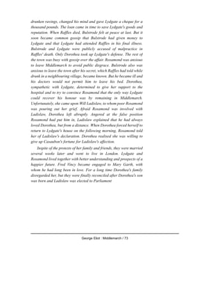 drunken ravings, changed his mind and gave Lydgate a cheque for a
thousand pounds. The loan came in time to save Lydgate's goods and
reputation. When Raffles died, Bulstrode felt at peace at last. But it
soon became common gossip that Bulstrode had given money to
Lydgate and that Lydgate had attended Raffles in his final illness.
Bulstrode and Lydgate were publicly accused of malpractice in
Raffles' death. Only Dorothea took up Lydgate's defense. The rest of
the town was busy with gossip over the affair. Rosamond was anxious
to leave Middlemarch to avoid public disgrace. Bulstrode also was
anxious to leave the town after his secret, which Raffles had told while
drunk in a neighbouring village, became known. But he became ill and
his doctors would not permit him to leave his bed. Dorothea,
sympathetic with Lydgate, determined to give her support to the
hospital and to try to convince Rosamond that the only way Lydgate
could recover his honour was by remaining in Middlemarch.
Unfortunately, she came upon Will Ladislaw, to whom poor Rosamond
was pouring out her grief. Afraid Rosamond was involved with
Ladislaw, Dorothea left abruptly. Angered at the false position
Rosamond had put him in, Ladislaw explained that he had always
loved Dorothea, but from a distance. When Dorothea forced herself to
return to Lydgate's house on the following morning, Rosamond told
her of Ladislaw's declaration. Dorothea realised she was willing to
give up Casaubon's fortune for Ladislaw's affection.
Inspite of the protests of her family and friends, they were married
several weeks later and went to live in London. Lydgate and
Rosamond lived together with better understanding and prospects of a
happier future. Fred Vincy became engaged to Mary Garth, with
whom he had long been in love. For a long time Dorothea's family
disregarded her, but they were finally reconciled after Dorothea's son
was born and Ladislaw was elected to Parliament
George Eliot : Middlemarch / 73
 
