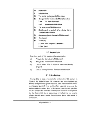 5.0 Objectives
Friends, a study of this chapter will enable you to :-
a) Analyze the characters in Middlemarch
b) Analyze the structure of Middlemarch
c) Discuss it as a study of provincial life in 18th century
England
d) Discuss some prominent themes in Middlemarch
5.1 Introduction
George Eliot is also a novelist who wrote in the 18th century in
England. But unlike Dickens, her characters are more rounded and
develop and grow throughout the novel. She presents them from a
psychological point of view, and is often regarded as among the
earliest modern novelists. Also, in Middlemarch she not only mentions
but also writes in the context of contemporary historical developments
like the Reform Bill. She is also unique in the fact that her novel is
infused not only with a moral vision but also with a deep sense of
compassion.
English Fiction / 74
5.0 Objectives
5.1 Introduction
5.2 The social background of the novel
5.3 George Eliot's treatment of her characters
5.3.1 The men characters
5.3.2 The women characters
5.4 The structure of Middlemarch
5.5 Middlemarch as a study of provincial life in
18th century England
5.6 Some prominent themes in Middlemarch
5.7 Conclusion
5.8 Summary
- Check Your Progress - Answers
- Field Work
 