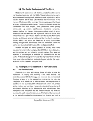 5.2 The Social Background of The Novel
Middlemarch is concerned with the time period of about two and a
half decades, beginning with the 1920s. The period covered is one in
which there were many political reforms the most significant of which
was the Reform Bill of 1832. Other factors like the increase in the
number of factories and the coming of the railways suggest that it was
a society undergoing rapid change. Though the landed gentry still
commanded the most respect, other professions were gaining
prominence, e.g. doctors (apothecaries, physicians, surgeons),
lawyers, traders, etc. It was a very class-conscious society, in which
those of noble birth were stilt the highest on the social ladder, and
where there was a gulf between the town and the country. Man had to
function and interact among institutions like the church, marriage,
money, politics, and labour. All these had a strong moral thread
running through them, and George Eliot has interwoven it with the
stories and characters to bring about the best possible effect.
Women occupied an inferior position in society. They were
expected to remain in the background and fulfil their domestic duties,
and did not have any say in legal or property matters. They were not
expected to be intelligent or assertive, but ornamental as well as
useful. All these factors give the reader the impression that individual
lives were influenced by their personal choices, but also the socio-
economic factors prevalent during the time.
5.3 George Eliot's Treatment of Her Characters
5.3.1 The men Characters
Casaubon is a cold and remote figure, at pains to give an
impression of dignity and learning. Celia sees through his
pretentiousness and finds him ugly and pompous, but poor deluded
Dorothea is taken in by his reserve into thinking that this vain, dry
clergyman is an intellectual, a man of letters. He imagines that in
Dorothea he has found a suitable wife as she will admire him, and be
a wife, hostess and secretary. He cannot understand her ardour and
enthusiasm because he is unemotional and self-occupied. Her
intelligence and perception that he himself distrusts his ability to
complete his work makes him conscious of his failure. His resentment
at this realisation makes him retire deeper into his shell and he is a
George Eliot : Middlemarch / 75
 