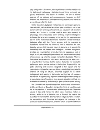very lonely man. Casaubon's jealousy towards Ladislaw arises out of
his feelings of inadequacy - Ladislaw is everything he is not, viz.
young, enthusiastic, and above all unafraid. His will is another
example of his jealousy and possessiveness, because he dimly
foresees the possibility of Dorothea marrying Ladislaw, and wishes to
prevent it even after his death.
Unlike Casaubon, Lydgate's intelligence and learning are genuine.
Like Dorothea, he is a person who holds great promise but has to rest
content with very ordinary achievements. As a surgeon with excellent
training, who hopes to combine medical work with research in
physiology, he is undoubtedly above ordinary people in intelligence
and work. But he is very conscious of this and it is this consciousness
as well as his materialistic tendencies make him a lesser individual.
Lydgate's affair with the French actress, and his marriage to
Rosamond indicate that he seems to have a weakness for vain,
beautiful women. But his good nature is genuine as is seen in his
relationship with his patients and colleagues. Success, recognition,
prestige, are very important to him, but he is not aggressive, hard, or
tough. In fact, he is swayed by sentiments and also suffers from pangs
of conscience e.g. when he accepts money from Bulstrode. When he
falls in love with Rosamond, he does not see through her wiles, and it
is only after their marriage that he realises that under her beauty He
selfishness and a terrible obstinacy. He forgives Rosamond for her
petty scheming and becomes resigned to her egoism and her
determination to have her own way. When Lydgate fails to achieve his
ambition of being an affluent, renowned surgeon, he is bitterly
disillusioned and resorts to dishonesty and the fear of exposure
haunts him. It is particularly important for him to present the image of
a respectable man of medicine, since a good reputation will help him
to further his career by establishing a good practice in elite society.
Will Ladislaw is the representative of the world outside Middlemarch,
and the anti-thesis of Casaubon, being unlike him in all possible ways.
He is the grandson of a woman who rebelled against the Casaubon
values of class and money. His father was a musician, mother an
actress, while he is a dilettante and a Radical. He rejects the
superficial liberalism of Mr. Brooke and has not yet found his vocation.
He sympathizes with Dorothea and regards her marriage to Mr.
Casaubon as a horrible sacrifice, and later falls in love with her himself
English Fiction / 76
 
