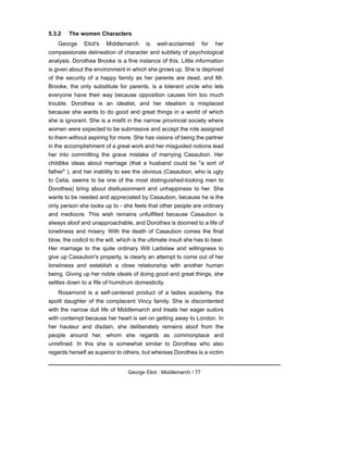 5.3.2 The women Characters
George Eliot's Middlemarch is well-acclaimed for her
compassionate delineation of character and subtlety of psychological
analysis. Dorothea Brooke is a fine instance of this. Little information
is given about the environment in which she grows up. She is deprived
of the security of a happy family as her parents are dead, and Mr.
Brooke, the only substitute for parents, is a tolerant uncle who lets
everyone have their way because opposition causes him too much
trouble. Dorothea is an idealist, and her idealism is misplaced
because she wants to do good and great things in a world of which
she is ignorant. She is a misfit in the narrow provincial society where
women were expected to be submissive and accept the role assigned
to them without aspiring for more. She has visions of being the partner
in the accomplishment of a great work and her misguided notions lead
her into committing the grave mistake of marrying Casaubon. Her
childlike ideas about marriage (that a husband could be "a sort of
father" ), and her inability to see the obvious (Casaubon, who is ugly
to Celia, seems to be one of the most distinguished-looking men to
Dorothea) bring about disillusionment and unhappiness to her. She
wants to be needed and appreciated by Casaubon, because he is the
only person she looks up to - she feels that other people are ordinary
and mediocre. This wish remains unfulfilled because Casaubon is
always aloof and unapproachable, and Dorothea is doomed to a life of
loneliness and misery. With the death of Casaubon comes the final
blow, the codicil to the will, which is the ultimate insult she has to bear.
Her marriage to the quite ordinary Will Ladislaw and willingness to
give up Casaubon's property, is clearly an attempt to come out of her
loneliness and establish a close relationship with another human
being. Giving up her noble ideals of doing good and great things, she
settles down to a fife of humdrum domesticity.
Rosamond is a self-centered product of a ladies academy, the
spoilt daughter of the complacent Vincy family. She is discontented
with the narrow dull life of Middlemarch and treats her eager suitors
with contempt because her heart is set on getting away to London. In
her hauteur and disdain, she deliberately remains aloof from the
people around her, whom she regards as commonplace and
unrefined. In this she is somewhat similar to Dorothea who also
regards herself as superior to others, but whereas Dorothea is a victim
George Eliot : Middlemarch / 77
 