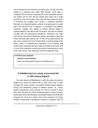 and concerned with the fictional town which gave it its title. She then
started on a separate work called "Miss Brooke", which grew in
complexity. She must have recognised the many similarities of theme
and setting and by 1871 the two stories were fused into a single
panoramic novel. At the heart of the novel we have these two stories
of Dorothea and Lydgate, twin studies in defeated aspiration.
Dorothea, the misguided idealist, anxious to do great good in a world
that is too narrow for her, is trapped in a marriage to the pedantic
Casaubon. Lydgate, who aspires to achieve glorious heights in
medical research, also fails to fulfil his dreams, and has an unhappy
marriage with the self-centered Rosamond. Interwoven into these
main stories, are those of Bulstrode, banker and religious hypocrite,
whose dishonest past betrays him; of Fred Vincy, good-natured but
lazy, who is saved by his love for Mary Garth, and the example of her
father, Caleb; of Featherstone's disposition of his property; and
several minor characters who give range and depth to the novel. One
or more of the characters in each story plays an important part in each
of the other stories, thus making the novel an integrated whole.
5.5 Middlemarch as a study of provincial life
in 18th century England
The main concern of Middlemarch is with the society of provincial
England just before the Reform Bill of 1832, which was a rather
cramped and narrow society. The political climate brought together,
though only temporarily, people of different classes, viz., doctor,
banker, businessman, cleric, baronet, etc. This is a society in which
birth, rank and class are central. Rosamond does not have the same
social status as the Miss Brookes, and though Chettam and Mr.Brooke
recognize Mr. Vincy as a mayor, they cannot recognize his family.
Chettam disapproves of Dorothea's marriage to Ladislaw, does his
George Eliot : Middlemarch / 79
5.4 Check your progress :
Answer in one sentence:-
Which two stories were fused to form Middlemarch ?
__________________________________________________
 