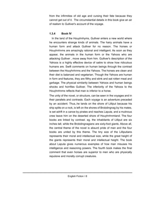 from the infirmities of old age and cursing their fate because they
cannot get out of it. The circumstantial details in this book give an air
of realism to Gulliver's account of the voyage.
1.3.4 Book IV
In the land of the Houyhnhyms, Gulliver enters a new world where
he encounters strange kinds of animals. The hairy animals have a
human form and attack Gulliver for no reason. The horses or
Houyhnhnms are amazingly rational and intelligent. As soon as they
appear, the animals in the human form or the Yahoos who are
attacking Gulliver , move away from him. Gulliver's description of the
Yahoos is a highly effective device of satire to show how ridiculous
humans are. Swift comments on human beings through the contrast
between the Houyhnhnms and the Yahoos. The horses are clean and
their diet is balanced and vegetarian. Though the Yahoos are human
in form and features, they are filthy and stink and eat rotten meat and
garbage. The physical similarity between Yahoos and human beings
shocks and horrifies Gulliver. The inferiority of the Yahoos to the
Houyhnhnms reflects that man is inferior to a horse.
The unity of the novel, or structure, can be seen in the voyages and in
their parallels and contrasts. Each voyage is an adventure preceded
by an accident. Thus,.he lands on the shore of Lilliput because his
ship splits on a rock, is left on the shores of Brobdingnag by his mates,
is set adrift in a canoe by pirates and reaches Laputa, and a mutinous
crew leave him on the deserted shore of Houyhnhnmland. The four
books are linked by contrast. eg. the inhabitants of Lilliput are six
inches tall, while the Brobdingnagians are sixty-foot giants. Above all,
the central theme of the novel is absurd pride of man and the four
books are united by this theme. The tiny size of the Lilliputians
represents their moral and intellectual size, while the great height of
the giants represents their moral and intellectual height. The book
about Laputa gives numerous examples of how man misuses his
intelligence and reasoning powers. The fourth book makes the final
comment that even horses are superior to men who are physically
repulsive and morally corrupt creatures.
English Fiction / 8
 